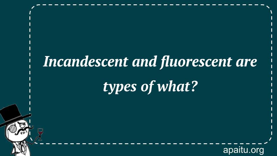 Incandescent and fluorescent are types of what?