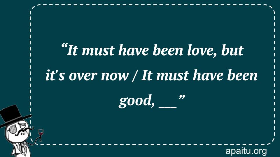 “It must have been love, but it`s over now / It must have been good, ___”