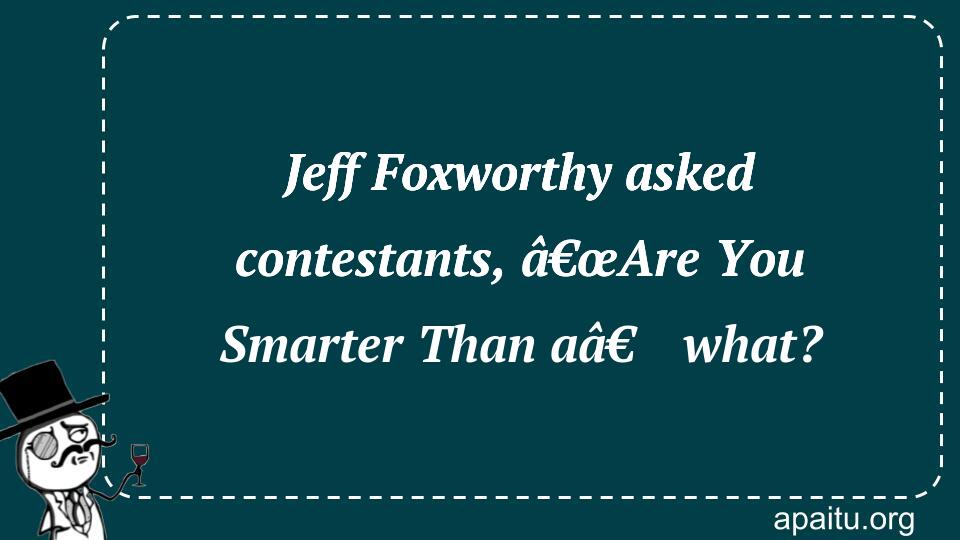 Jeff Foxworthy asked contestants, â€œAre You Smarter Than aâ€ what?