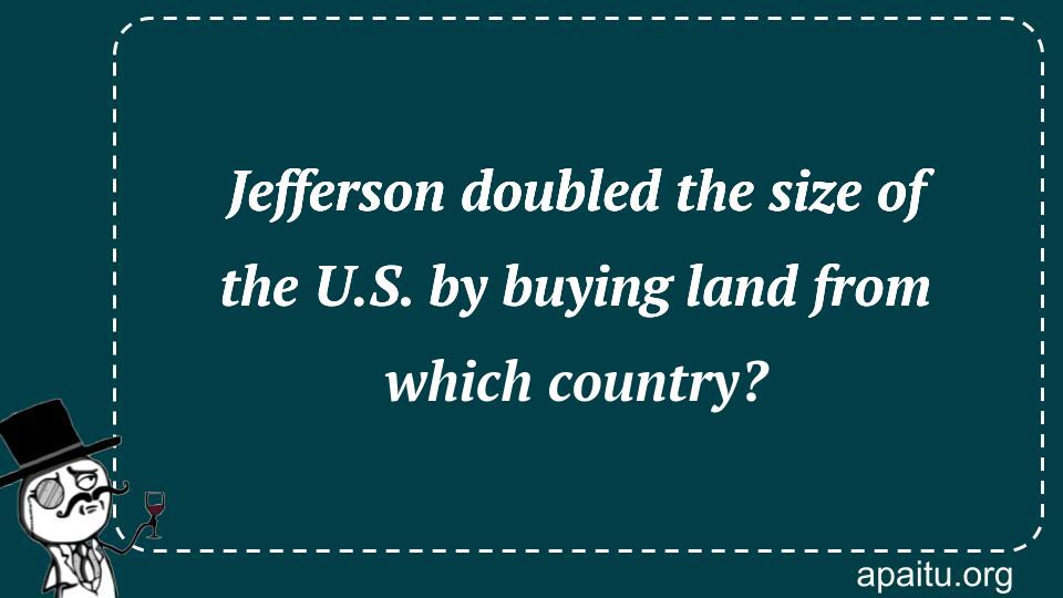 Jefferson doubled the size of the U.S. by buying land from which country?