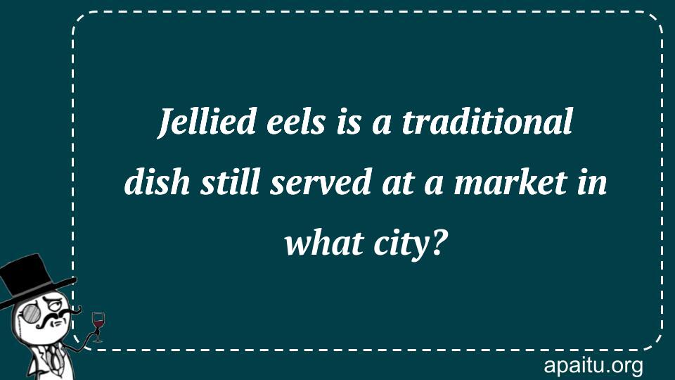 Jellied eels is a traditional dish still served at a market in what city?