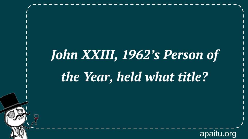 John XXIII, 1962’s Person of the Year, held what title?