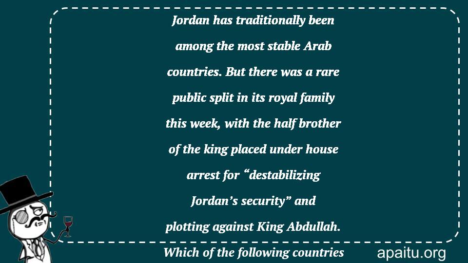 Jordan has traditionally been among the most stable Arab countries. But there was a rare public split in its royal family this week, with the half brother of the king placed under house arrest for “destabilizing Jordan’s security” and plotting against King Abdullah. Which of the following countries is Jordan?