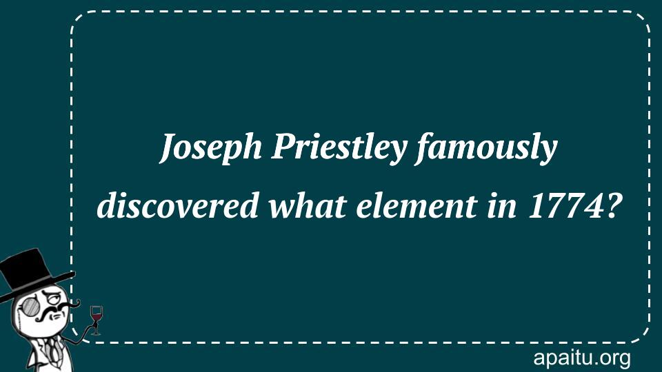 Joseph Priestley famously discovered what element in 1774?