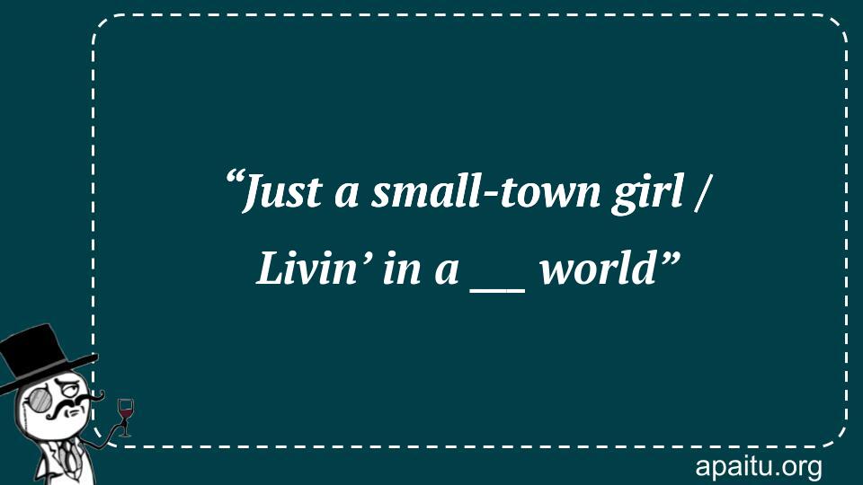 “Just a small-town girl / Livin’ in a ___ world”