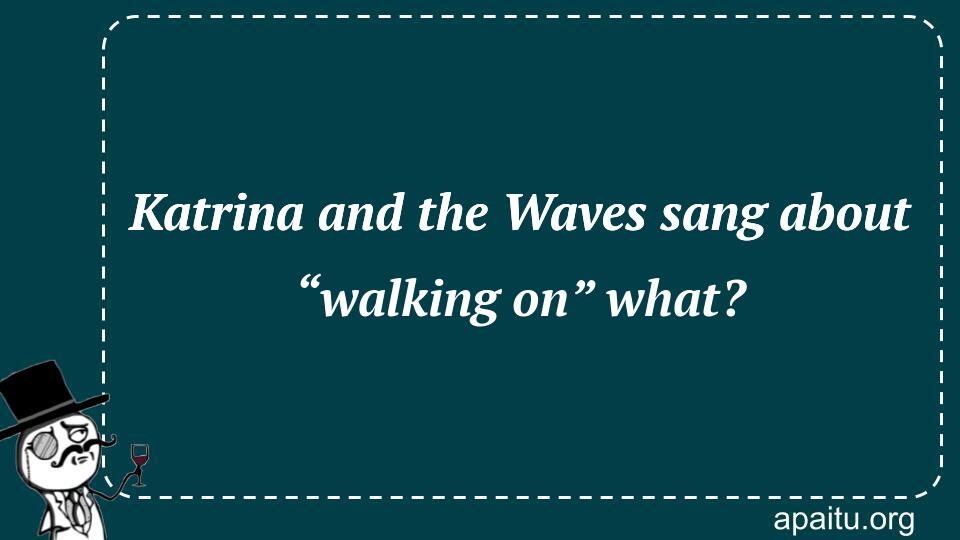 Katrina and the Waves sang about “walking on” what?