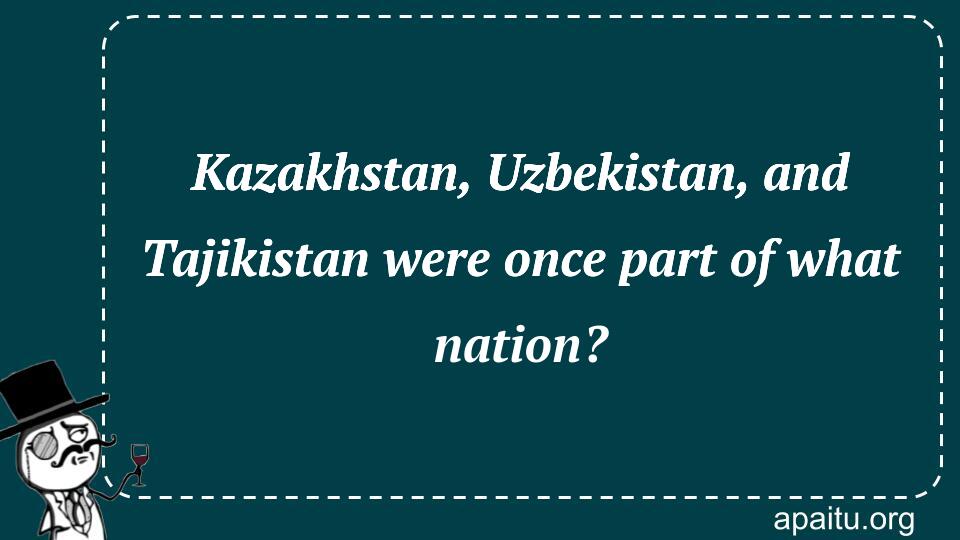 Kazakhstan, Uzbekistan, and Tajikistan were once part of what nation?