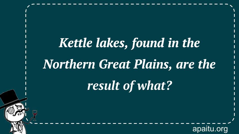 Kettle lakes, found in the Northern Great Plains, are the result of what?