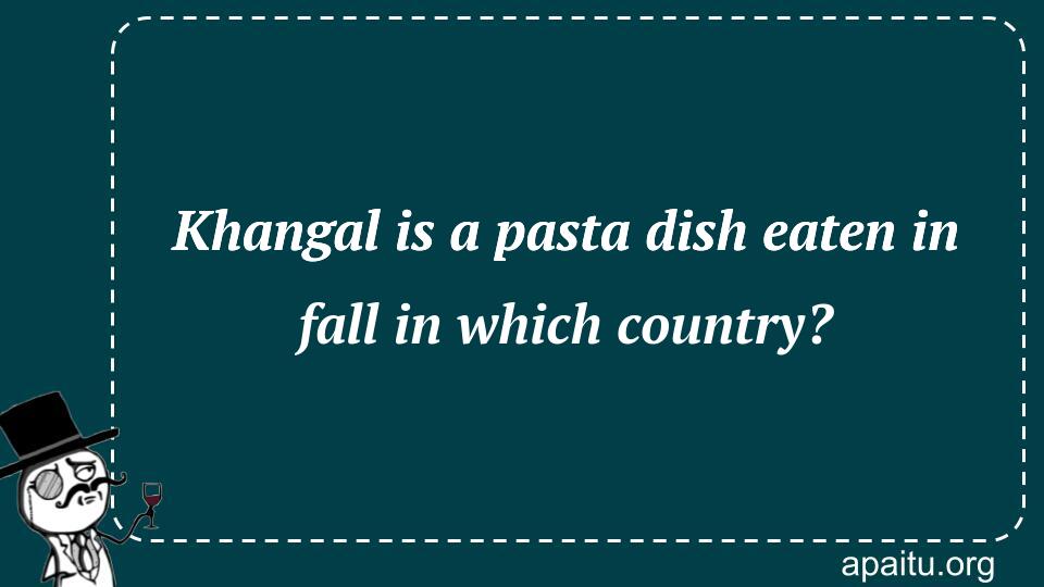 Khangal is a pasta dish eaten in fall in which country?