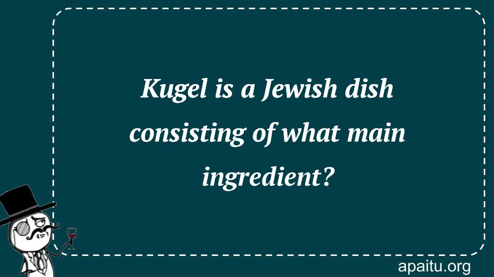 Kugel is a Jewish dish consisting of what main ingredient?