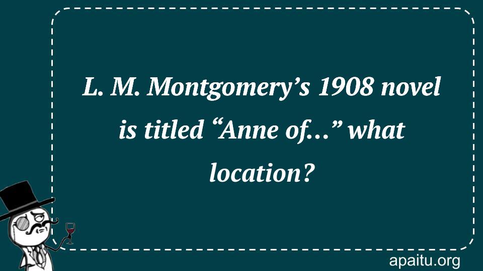 L. M. Montgomery’s 1908 novel is titled “Anne of…” what location?