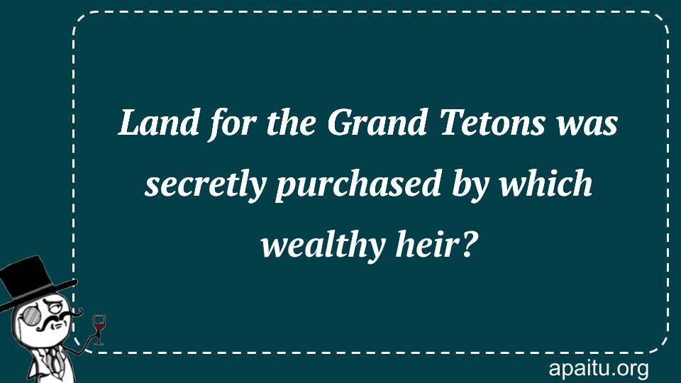 Land for the Grand Tetons was secretly purchased by which wealthy heir?