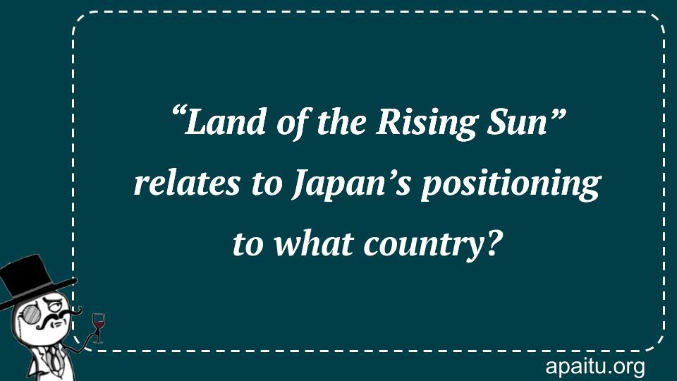 “Land of the Rising Sun” relates to Japan’s positioning to what country?