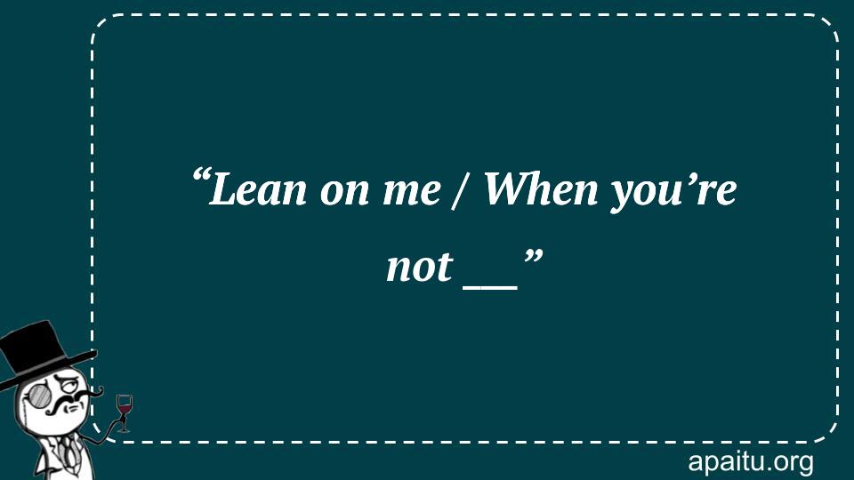 “Lean on me / When you’re not ___”