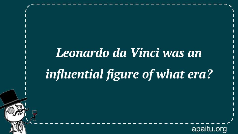 Leonardo da Vinci was an influential figure of what era?