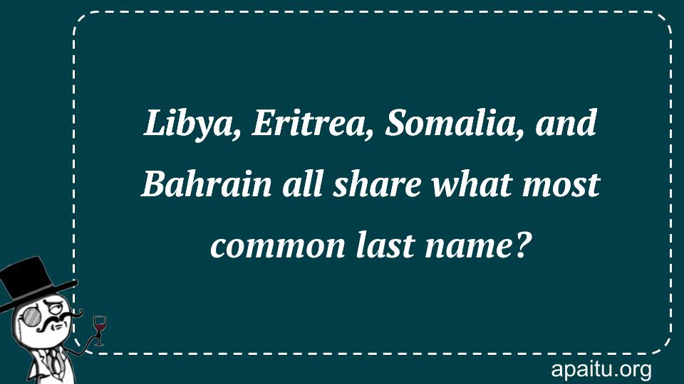 Libya, Eritrea, Somalia, and Bahrain all share what most common last name?