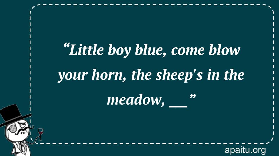 “Little boy blue, come blow your horn, the sheep`s in the meadow, ___”