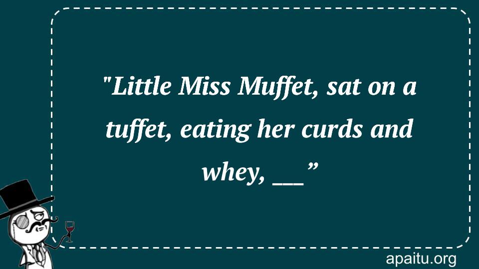 `Little Miss Muffet, sat on a tuffet, eating her curds and whey, ___”