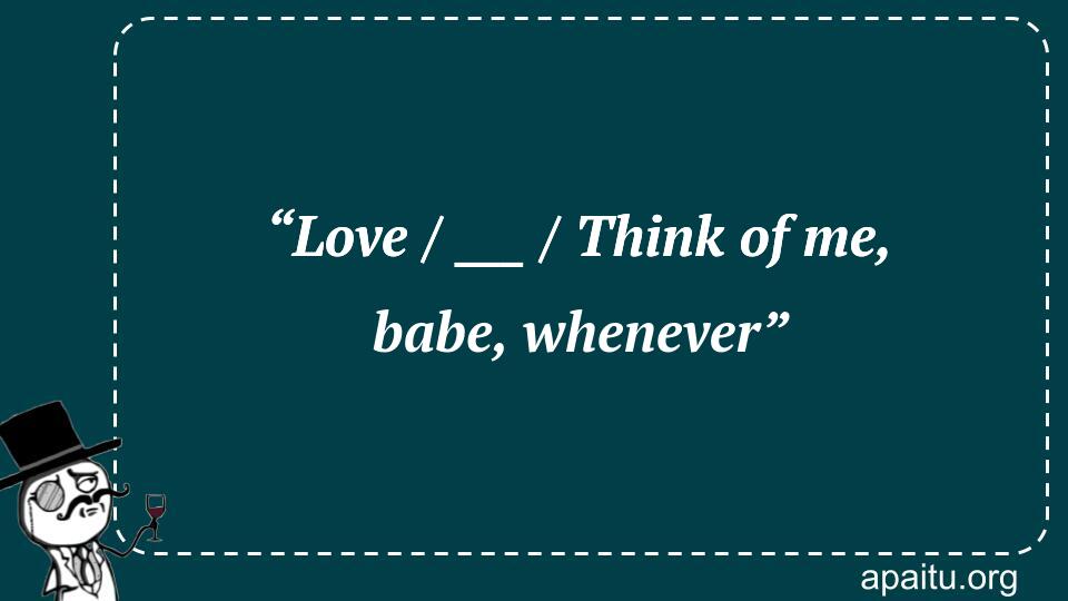 “Love / ___ / Think of me, babe, whenever”