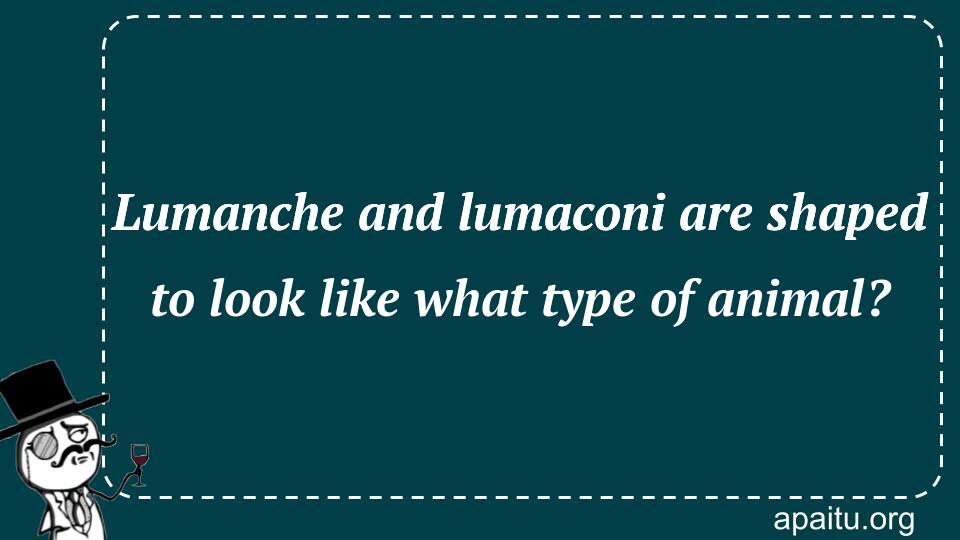 Lumanche and lumaconi are shaped to look like what type of animal?