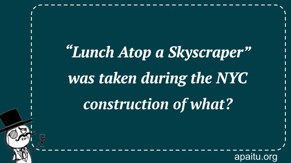 “Lunch Atop a Skyscraper” was taken during the NYC construction of what?