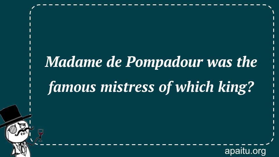 Madame de Pompadour was the famous mistress of which king?