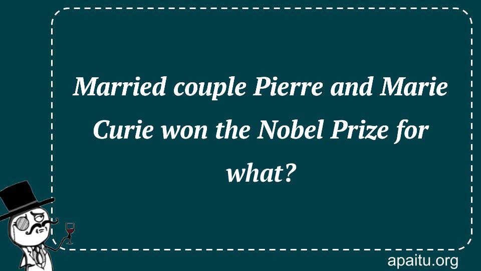 Married couple Pierre and Marie Curie won the Nobel Prize for what?