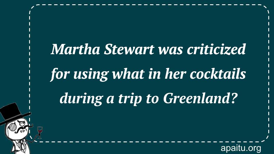 Martha Stewart was criticized for using what in her cocktails during a trip to Greenland?