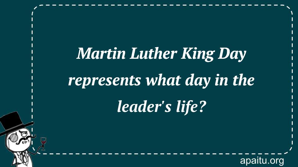 Martin Luther King Day represents what day in the leader`s life?