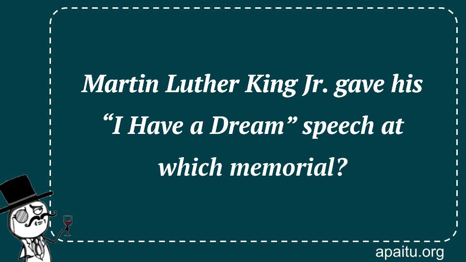 Martin Luther King Jr. gave his “I Have a Dream” speech at which memorial?