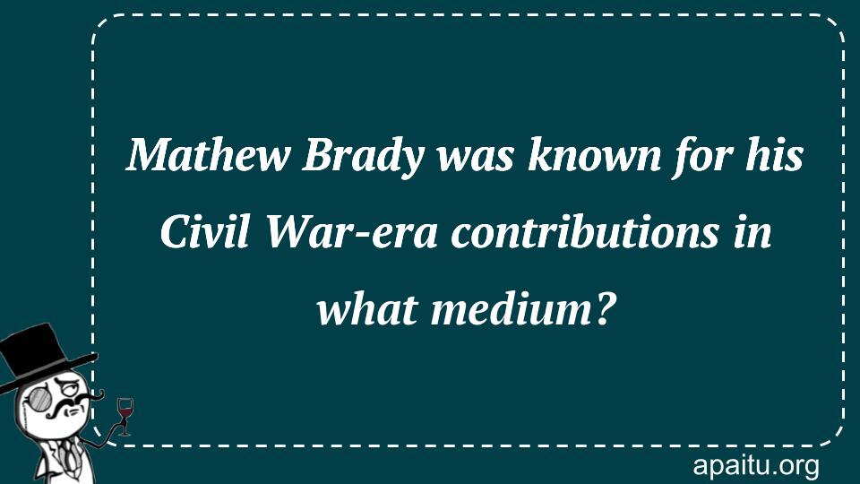 Mathew Brady was known for his Civil War-era contributions in what medium?