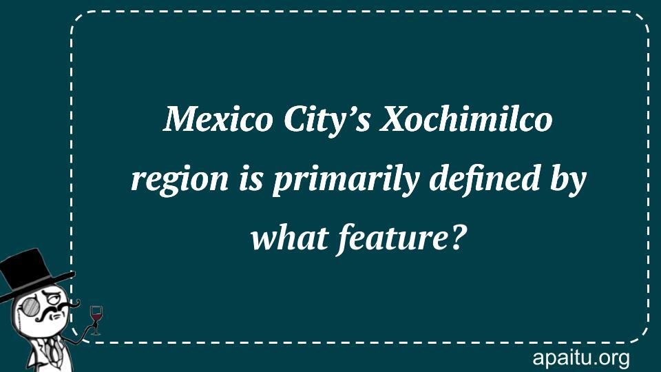 Mexico City’s Xochimilco region is primarily defined by what feature?