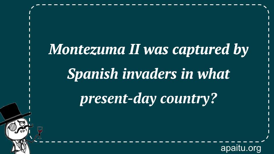 Montezuma II was captured by Spanish invaders in what present-day country?