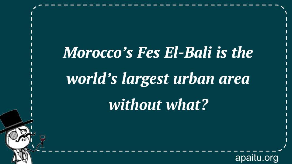 Morocco’s Fes El-Bali is the world’s largest urban area without what?