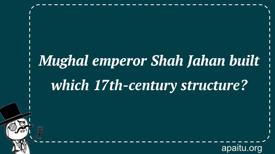 Mughal emperor Shah Jahan built which 17th-century structure?