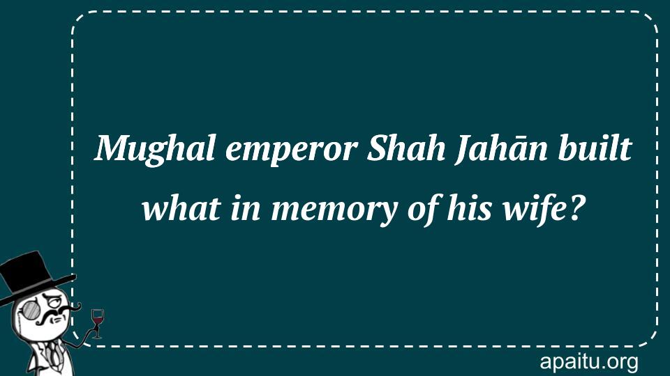 Mughal emperor Shah Jahān built what in memory of his wife?