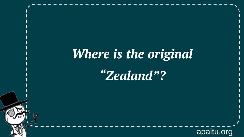 Where is the original “Zealand”?