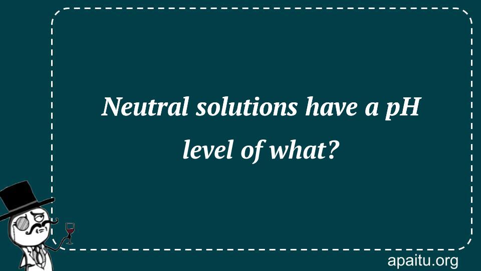 Neutral solutions have a pH level of what?