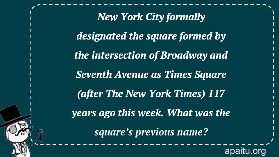 New York City formally designated the square formed by the intersection of Broadway and Seventh Avenue as Times Square (after The New York Times) 117 years ago this week. What was the square’s previous name?