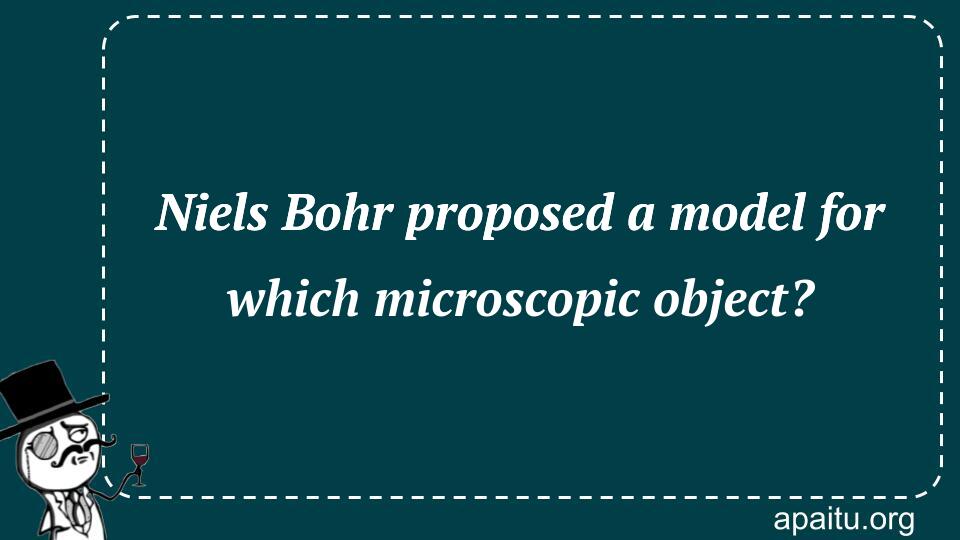 Niels Bohr proposed a model for which microscopic object?