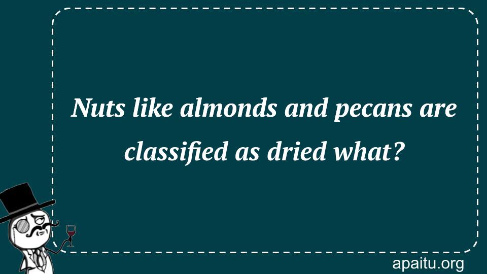 Nuts like almonds and pecans are classified as dried what?