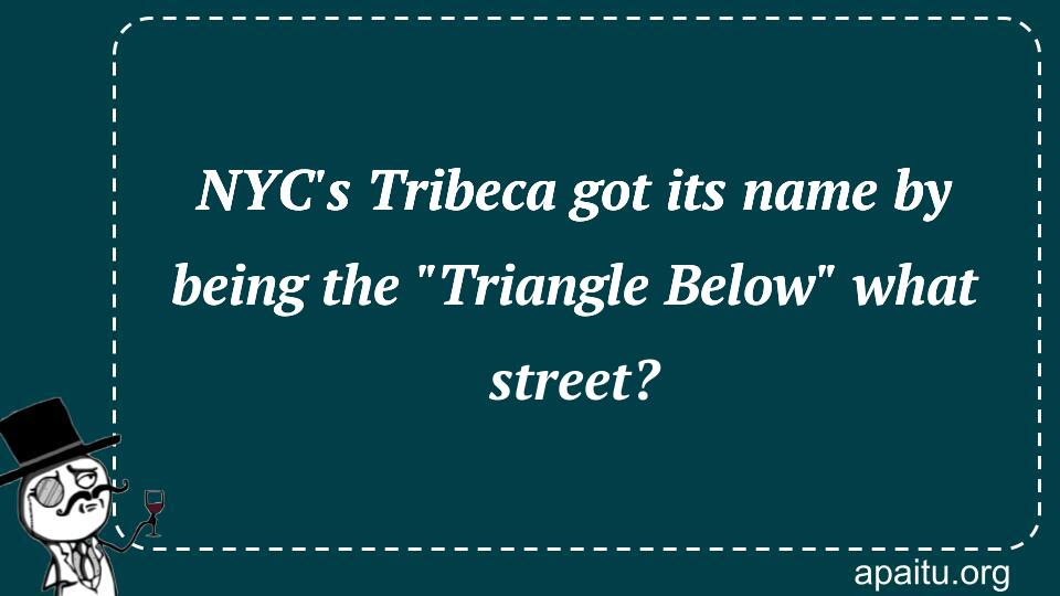 NYC`s Tribeca got its name by being the `Triangle Below` what street?