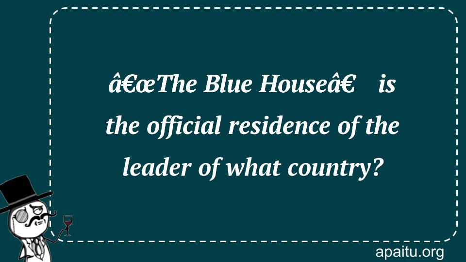 â€œThe Blue Houseâ€ is the official residence of the leader of what country?