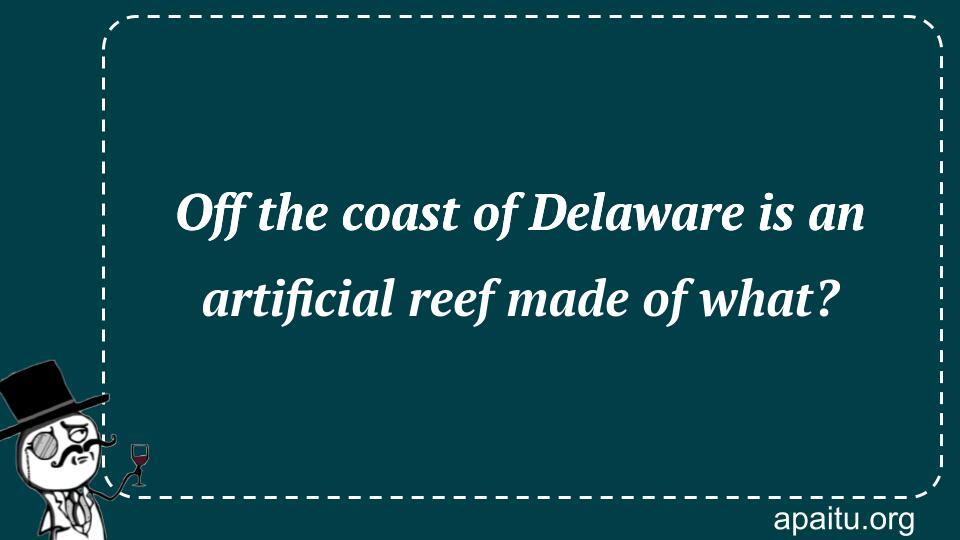 Off the coast of Delaware is an artificial reef made of what?