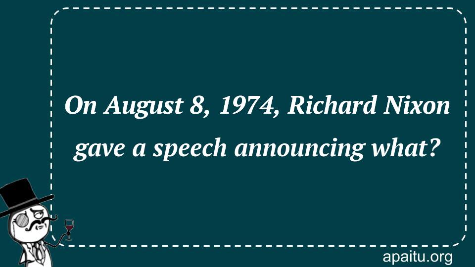 On August 8, 1974, Richard Nixon gave a speech announcing what?