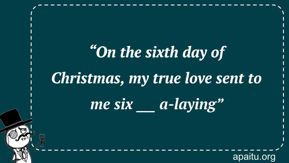 “On the sixth day of Christmas, my true love sent to me six ___ a-laying”