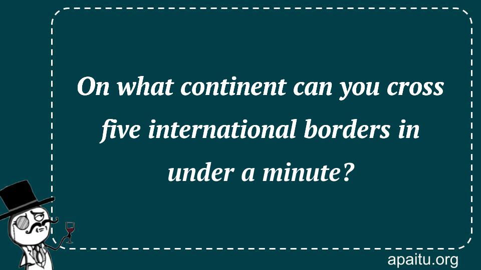 On what continent can you cross five international borders in under a minute?