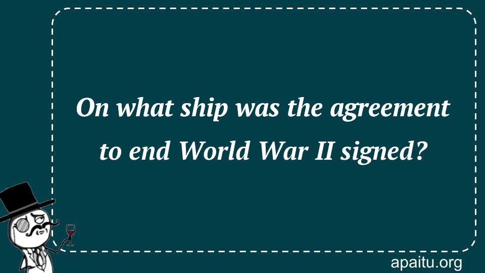 On what ship was the agreement to end World War II signed?