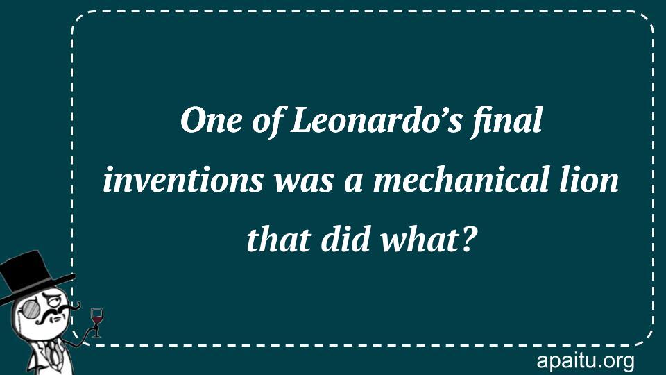 One of Leonardo’s final inventions was a mechanical lion that did what?