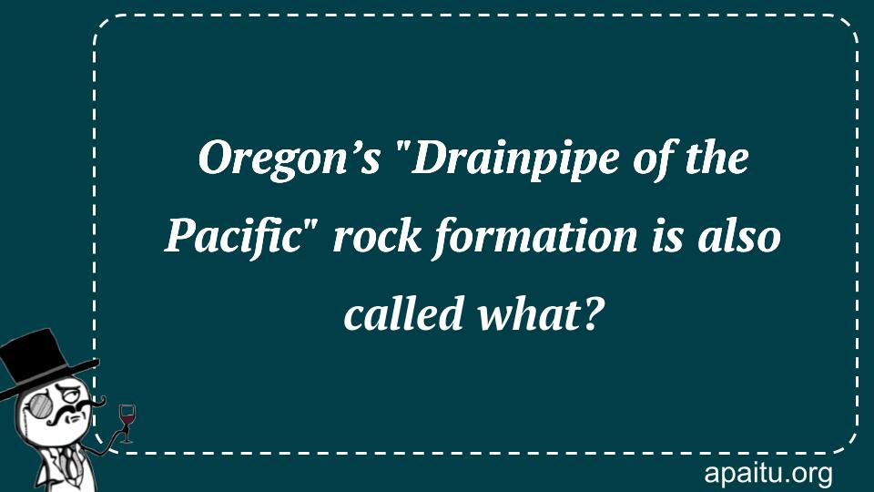 Oregon’s `Drainpipe of the Pacific` rock formation is also called what?